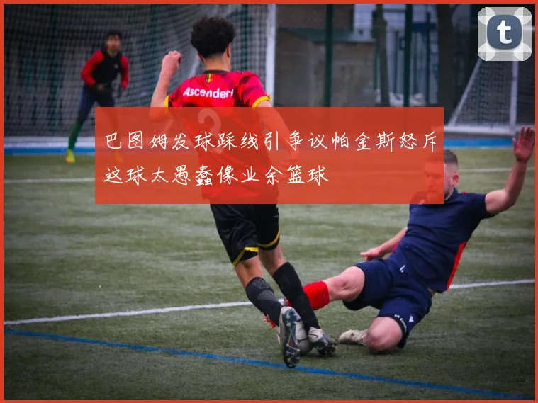 巴图姆发球踩线引争议帕金斯怒斥这球太愚蠢像业余篮球