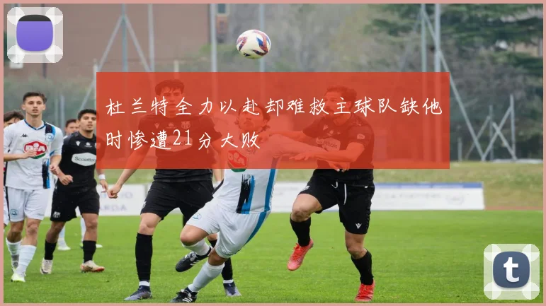 杜兰特全力以赴却难救主球队缺他时惨遭21分大败