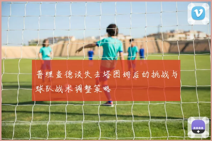 普理查德谈失去塔图姆后的挑战与球队战术调整策略
