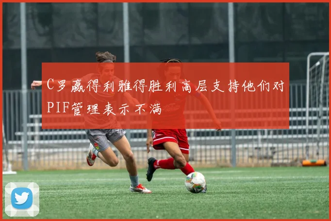 C罗赢得利雅得胜利高层支持他们对PIF管理表示不满
