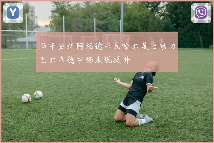 马卡分析阿诺德卡瓦哈尔复出助力巴尔韦德中场表现提升
