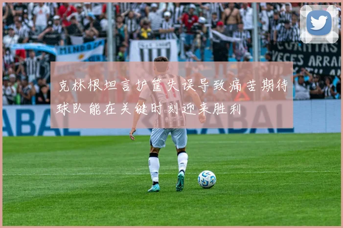 克林根坦言护筐失误导致痛苦期待球队能在关键时刻迎来胜利