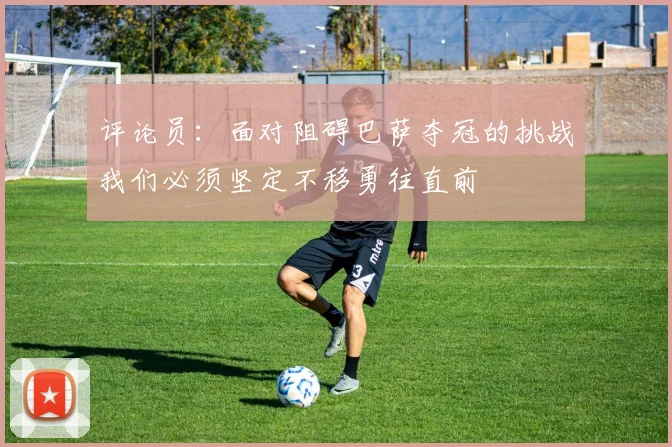 评论员：面对阻碍巴萨夺冠的挑战我们必须坚定不移勇往直前