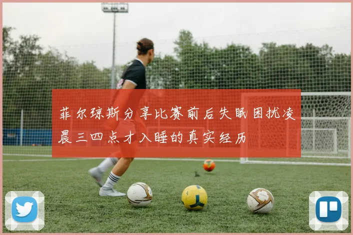 菲尔琼斯分享比赛前后失眠困扰凌晨三四点才入睡的真实经历
