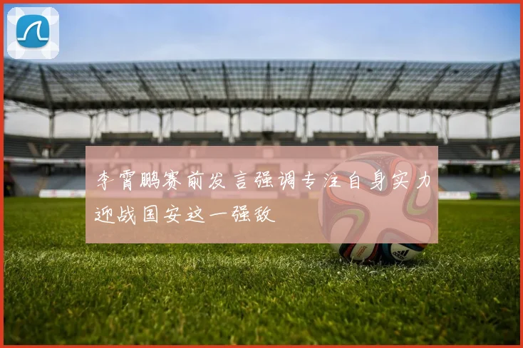 李霄鹏赛前发言强调专注自身实力迎战国安这一强敌
