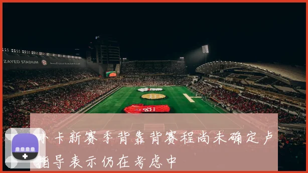 小卡新赛季背靠背赛程尚未确定卢指导表示仍在考虑中