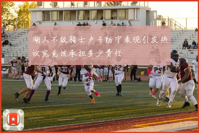湖人不敌骑士卢卡防守表现引发热议究竟该承担多少责任