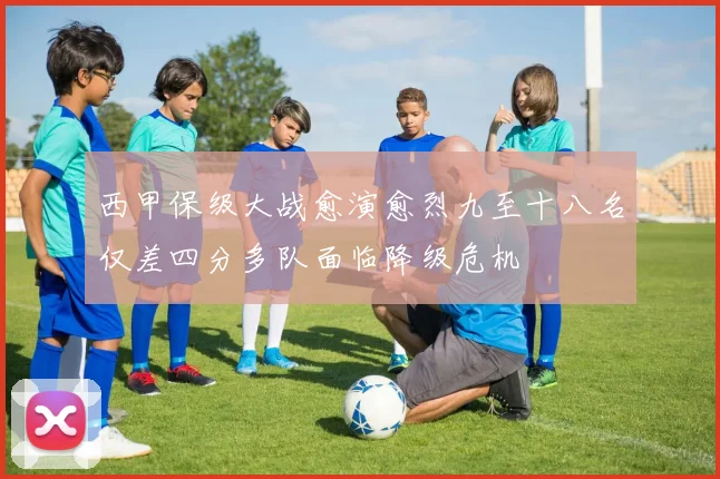 西甲保级大战愈演愈烈九至十八名仅差四分多队面临降级危机