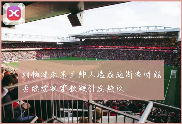 利物浦未来主帅人选成谜斯洛特能否继续执掌教鞭引发热议