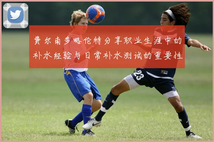 费尔南多略伦特分享职业生涯中的补水经验与日常补水测试的重要性
