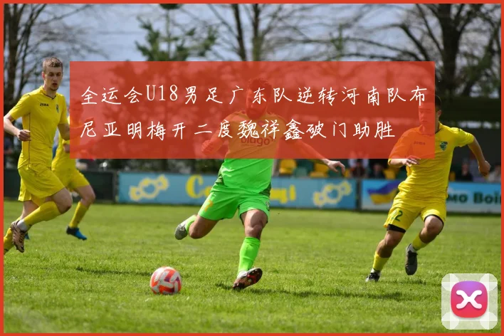 全运会U18男足广东队逆转河南队布尼亚明梅开二度魏祥鑫破门助胜